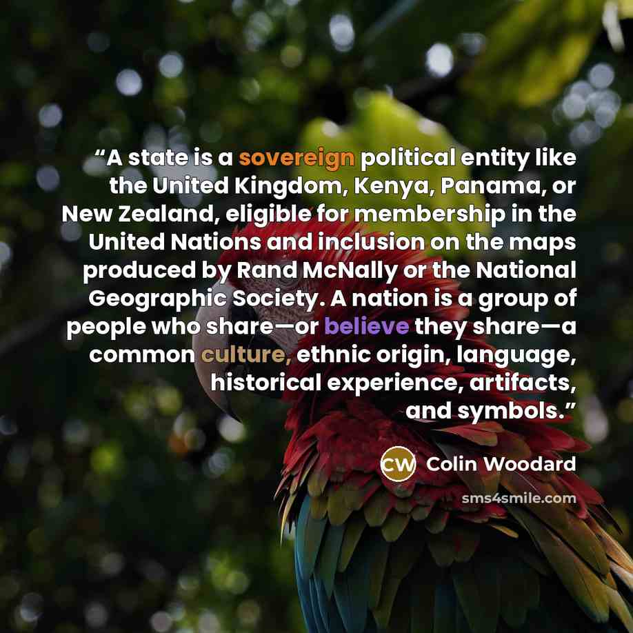 “A state is a sovereign political entity like the United Kingdom, Kenya, Panama, or New Zealand, eligible for membership in the United Nations and inclusion on the maps produced by Rand McNally or the National Geographic Society. A nation is a group of people who share—or believe they share—a…” quote by Colin Woodard