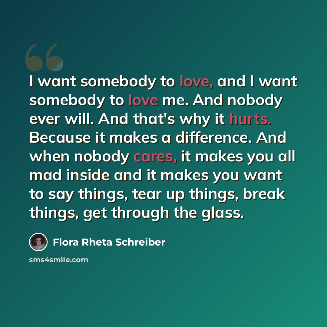 “I want somebody to love, and I want somebody to love me. And nobody ever will. And that's why it hurts. Because it makes a difference. And when nobody cares, it makes you all mad inside and it makes you want to say things, tear up things, break things, get through the glass.” quote by Flora Rheta Schreiber