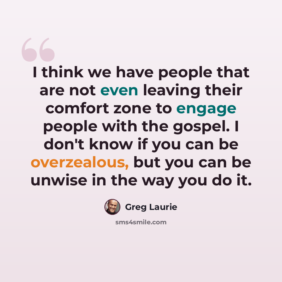 “I think we have people that are not even leaving their comfort zone to engage people with the gospel. I don't know if you can be overzealous, but you can be unwise in the way you do it.” quote by Greg Laurie