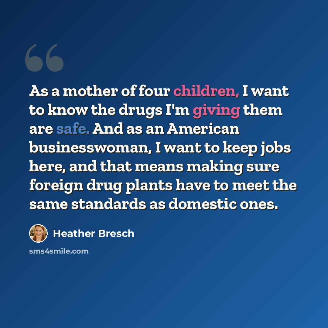 “As a mother of four children, I want to know the drugs I'm giving them are safe. And as an American businesswoman, I want to keep jobs here, and that means making sure foreign drug plants have to meet the same standards as domestic ones.” quote by Heather Bresch