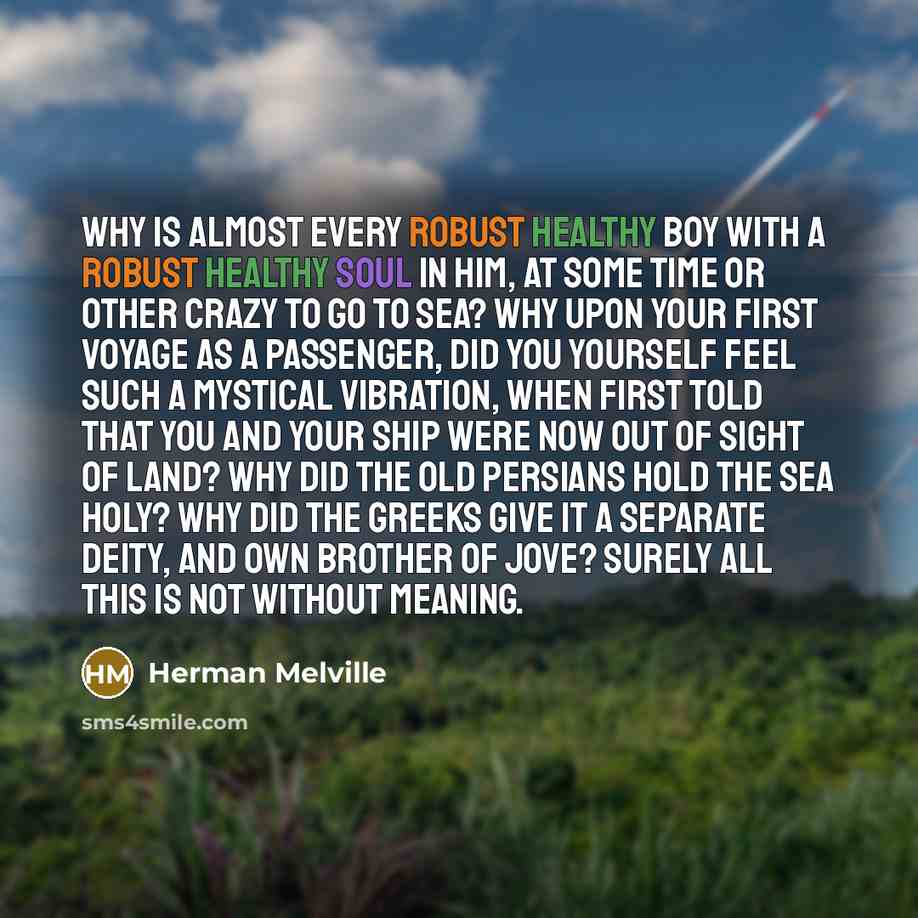 “Why is almost every robust healthy boy with a robust healthy soul in him, at some time or other crazy to go to sea? Why upon your first voyage as a passenger, did you yourself feel such a mystical vibration, when first told that you and your ship were now out of sight of land? Why did the old…” quote by Herman Melville