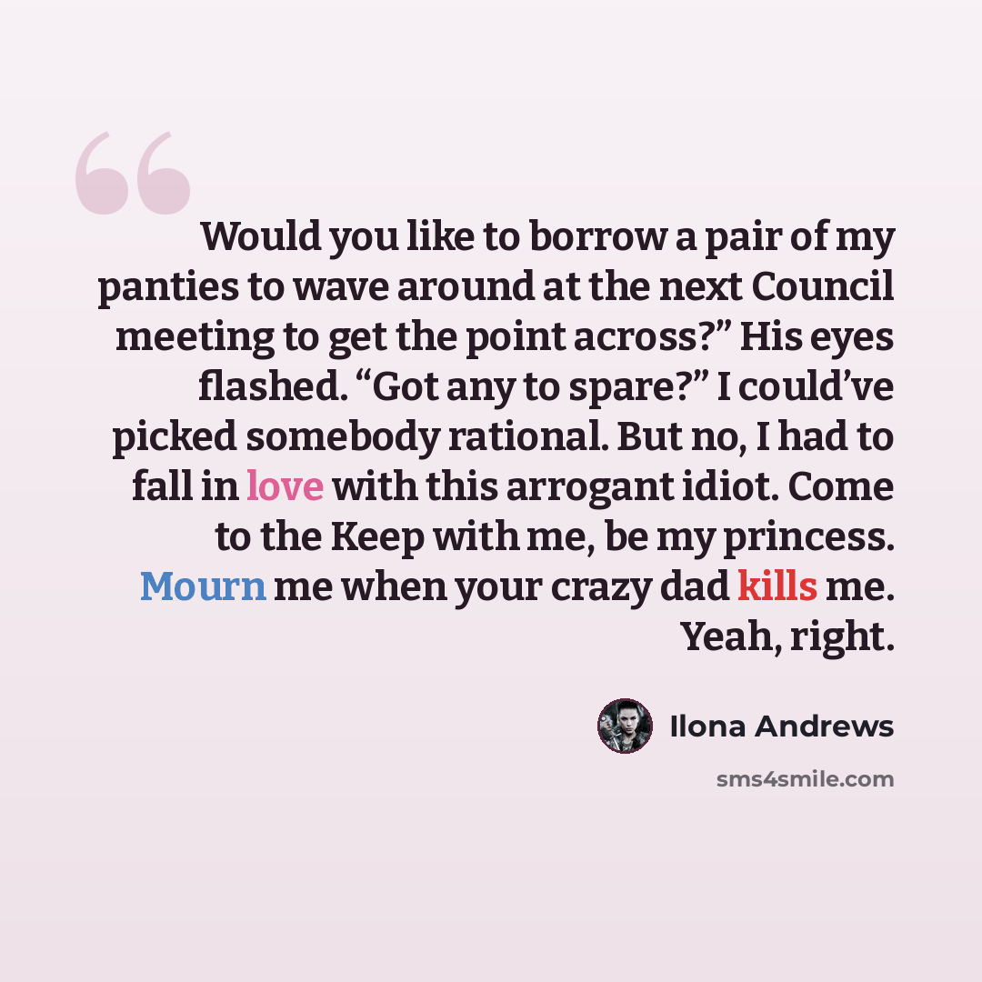 “Would you like to borrow a pair of my panties to wave around at the next Council meeting to get the point across?” His eyes flashed. “Got any to spare?” I could’ve picked somebody rational. But no, I had to fall in love with this arrogant idiot. Come to the Keep with me, be my princess. Mourn me…” quote by Ilona Andrews