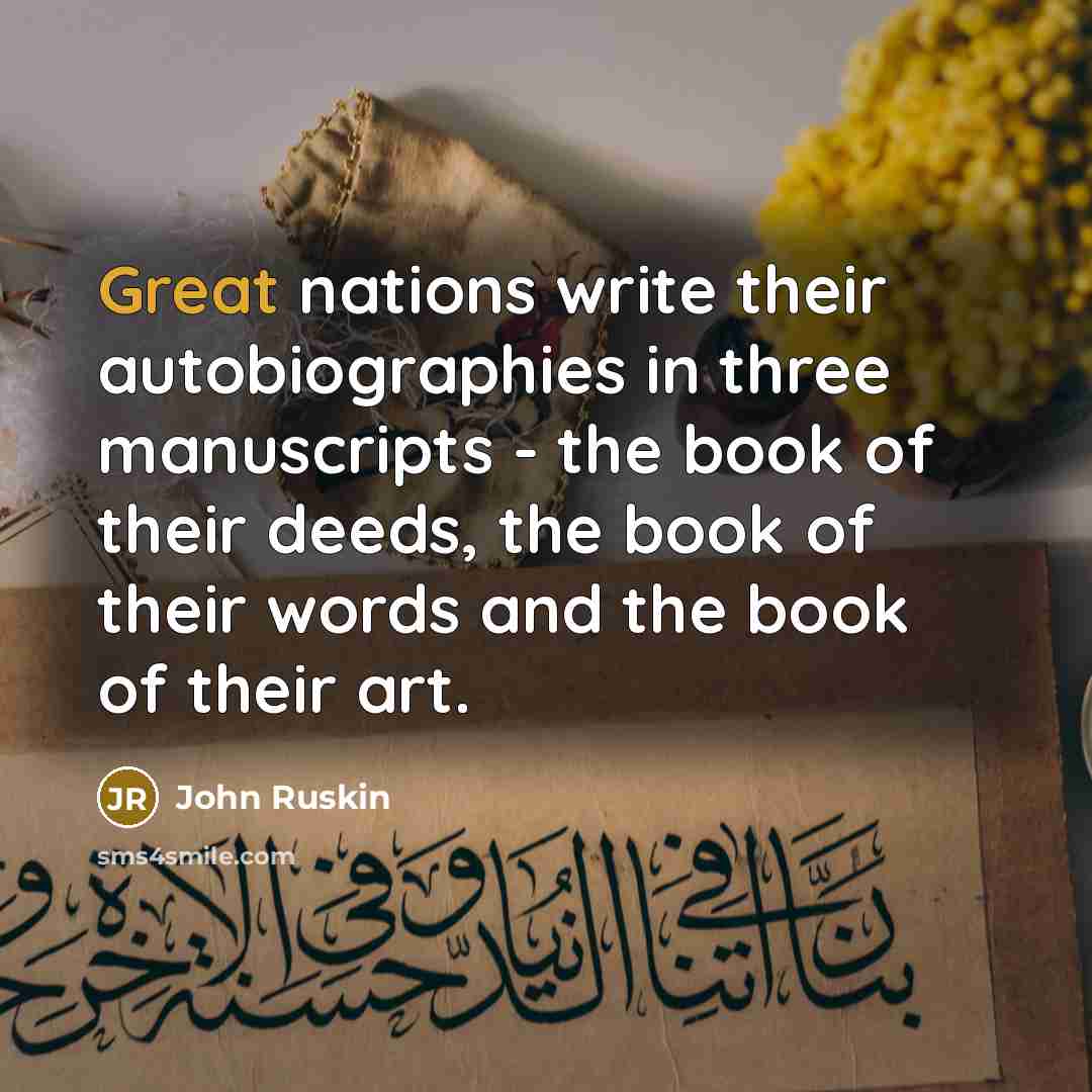 “Great nations write their autobiographies in three manuscripts - the book of their deeds, the book of their words and the book of their art.” quote by John Ruskin