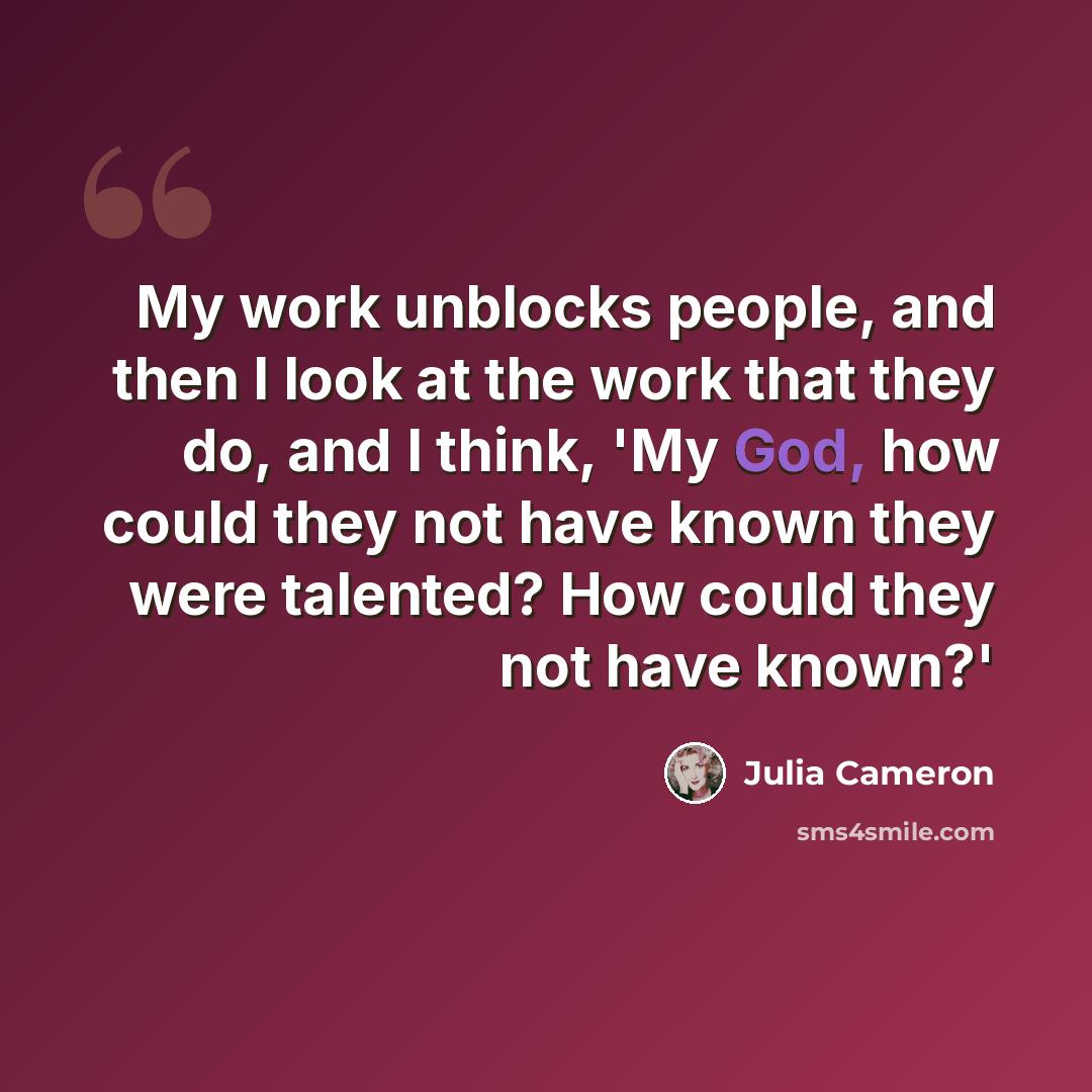 “My work unblocks people, and then I look at the work that they do, and I think, 'My God, how could they not have known they were talented? How could they not have known?'” quote by Julia Cameron