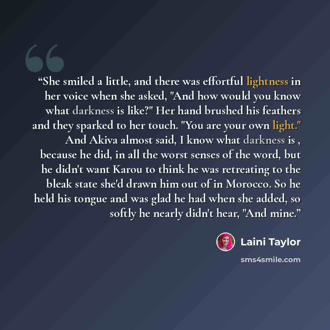 “She smiled a little, and there was effortful lightness in her voice when she asked, "And how would you know what darkness is like?" Her hand brushed his feathers and they sparked to her touch. "You are your own light." And Akiva almost said, I know what darkness is , because he did, in all the…” quote by Laini Taylor