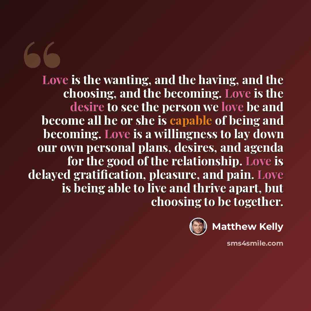 “Love is the wanting, and the having, and the choosing, and the becoming. Love is the desire to see the person we love be and become all he or she is capable of being and becoming. Love is a willingness to lay down our own personal plans, desires, and agenda for the good of the relationship. Love…” quote by Matthew Kelly