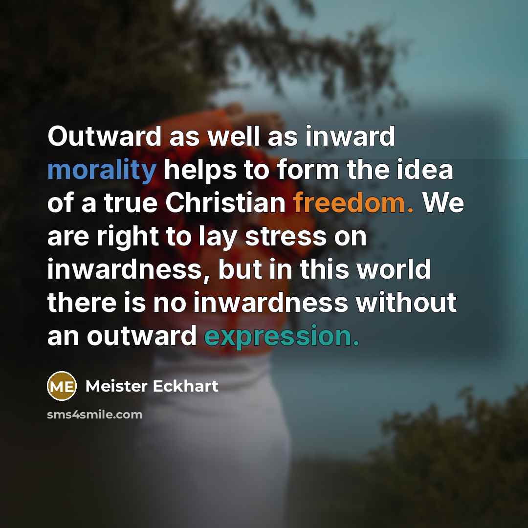 “Outward as well as inward morality helps to form the idea of a true Christian freedom. We are right to lay stress on inwardness, but in this world there is no inwardness without an outward expression.” quote by Meister Eckhart