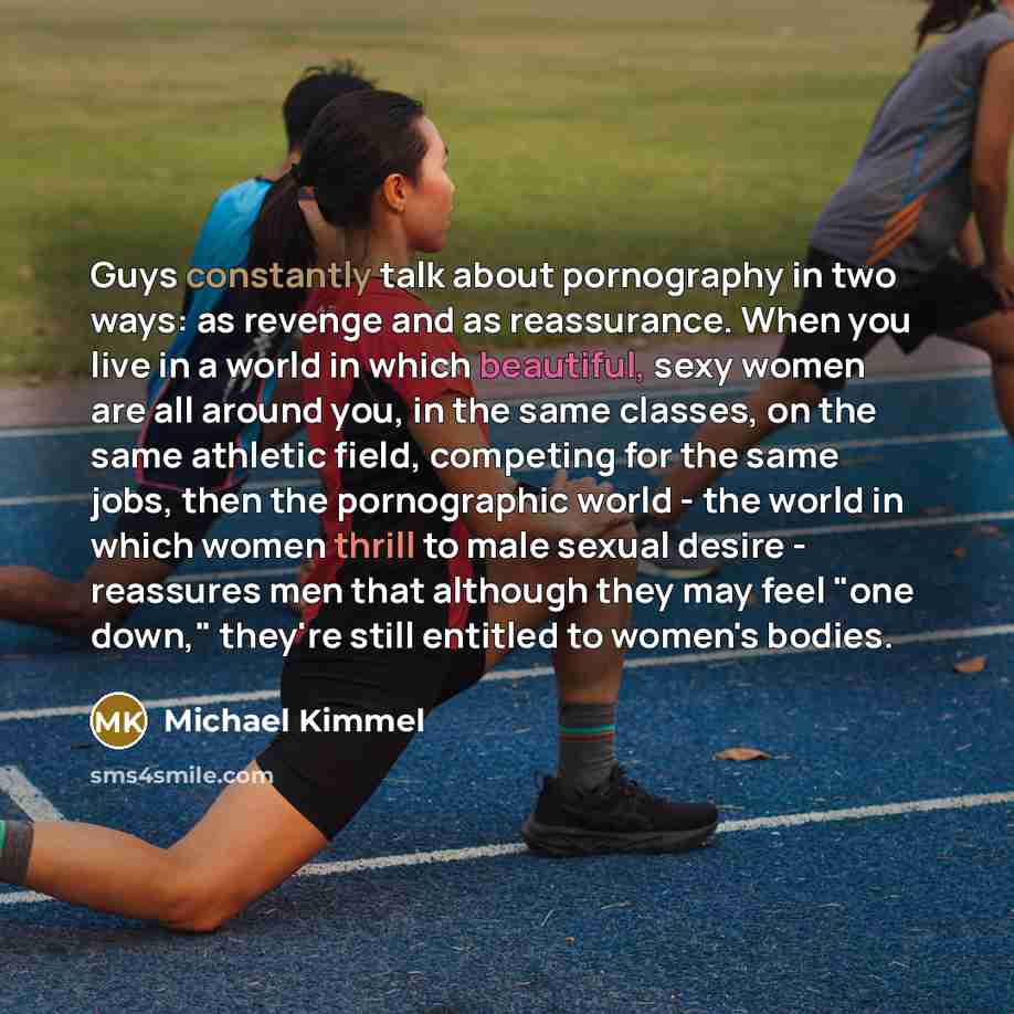 “Guys constantly talk about pornography in two ways: as revenge and as reassurance. When you live in a world in which beautiful, sexy women are all around you, in the same classes, on the same athletic field, competing for the same jobs, then the pornographic world - the world in which women thrill…” quote by Michael Kimmel