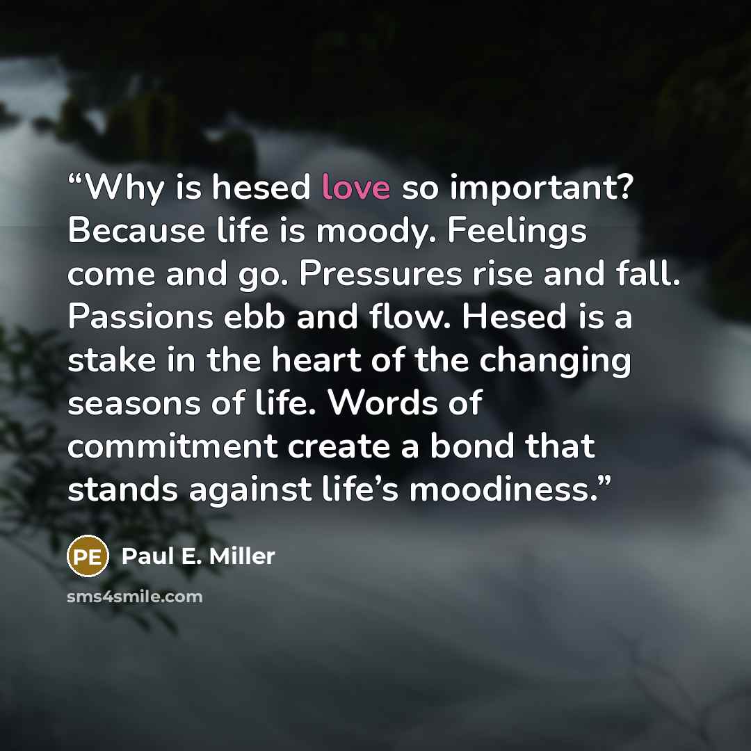 “Why is hesed love so important? Because life is moody. Feelings come and go. Pressures rise and fall. Passions ebb and flow. Hesed is a stake in the heart of the changing seasons of life. Words of commitment create a bond that stands against life’s moodiness.” quote by Paul E. Miller