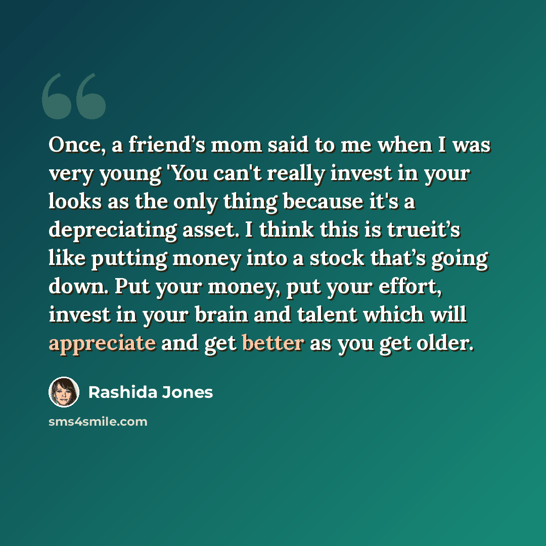 “Once, a friend’s mom said to me when I was very young 'You can't really invest in your looks as the only thing because it's a depreciating asset. I think this is trueit’s like putting money into a stock that’s going down. Put your money, put your effort, invest in your brain and talent which will…” quote by Rashida Jones