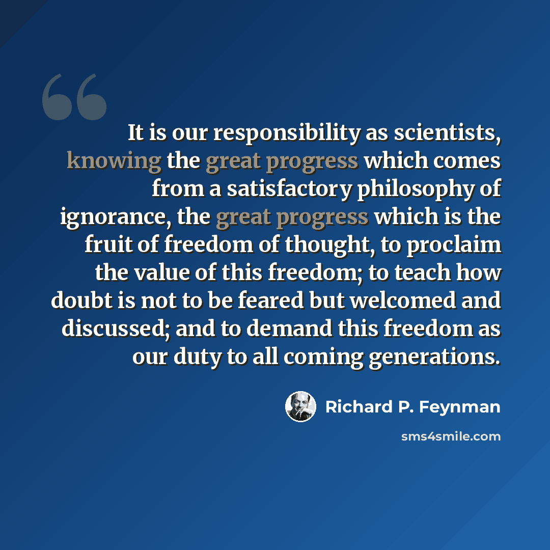 “It is our responsibility as scientists, knowing the great progress which comes from a satisfactory philosophy of ignorance, the great progress which is the fruit of freedom of thought, to proclaim the value of this freedom; to teach how doubt is not to be feared but welcomed and discussed; and to…” quote by Richard P. Feynman