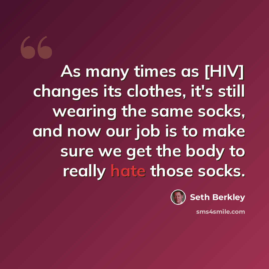 “As many times as [HIV] changes its clothes, it's still wearing the same socks, and now our job is to make sure we get the body to really hate those socks.” quote by Seth Berkley