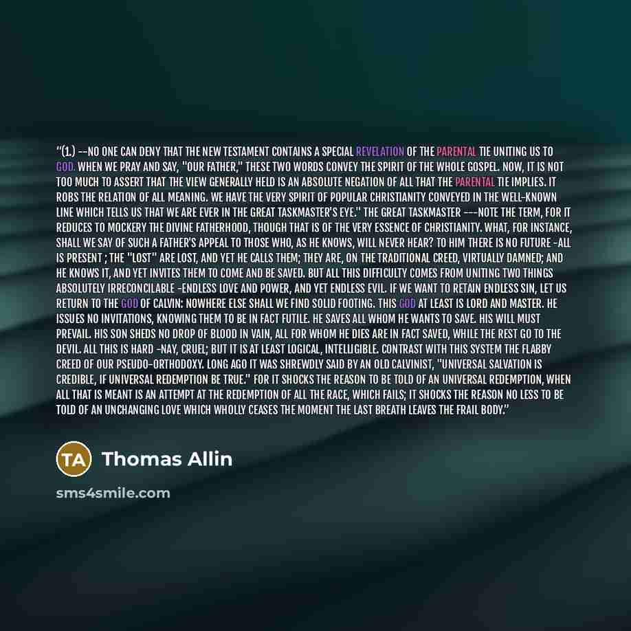 “(1.) --No one can deny that the New Testament contains a special revelation of the parental tie uniting us to God. When we pray and say, "our Father," these two words convey the spirit of the whole Gospel. Now, it is not too much to assert that the view generally held is an absolute negation of…” quote by Thomas Allin