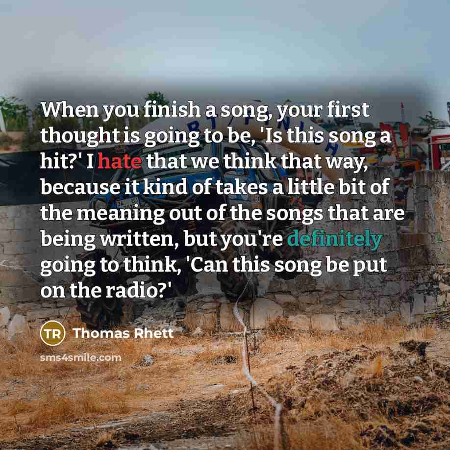 “When you finish a song, your first thought is going to be, 'Is this song a hit?' I hate that we think that way, because it kind of takes a little bit of the meaning out of the songs that are being written, but you're definitely going to think, 'Can this song be put on the radio?'” quote by Thomas Rhett