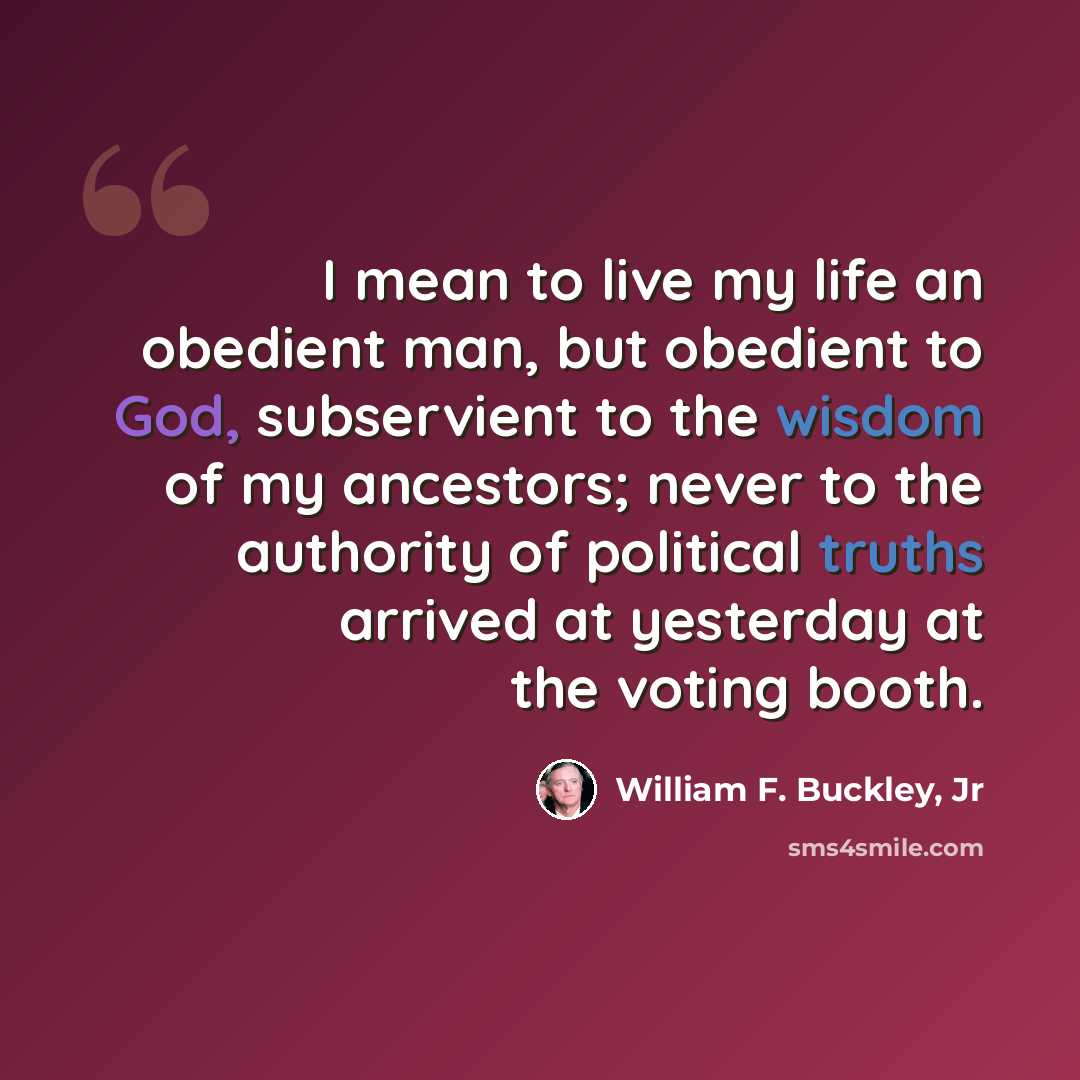 “I mean to live my life an obedient man, but obedient to God, subservient to the wisdom of my ancestors; never to the authority of political truths arrived at yesterday at the voting booth.” quote by William F. Buckley, Jr