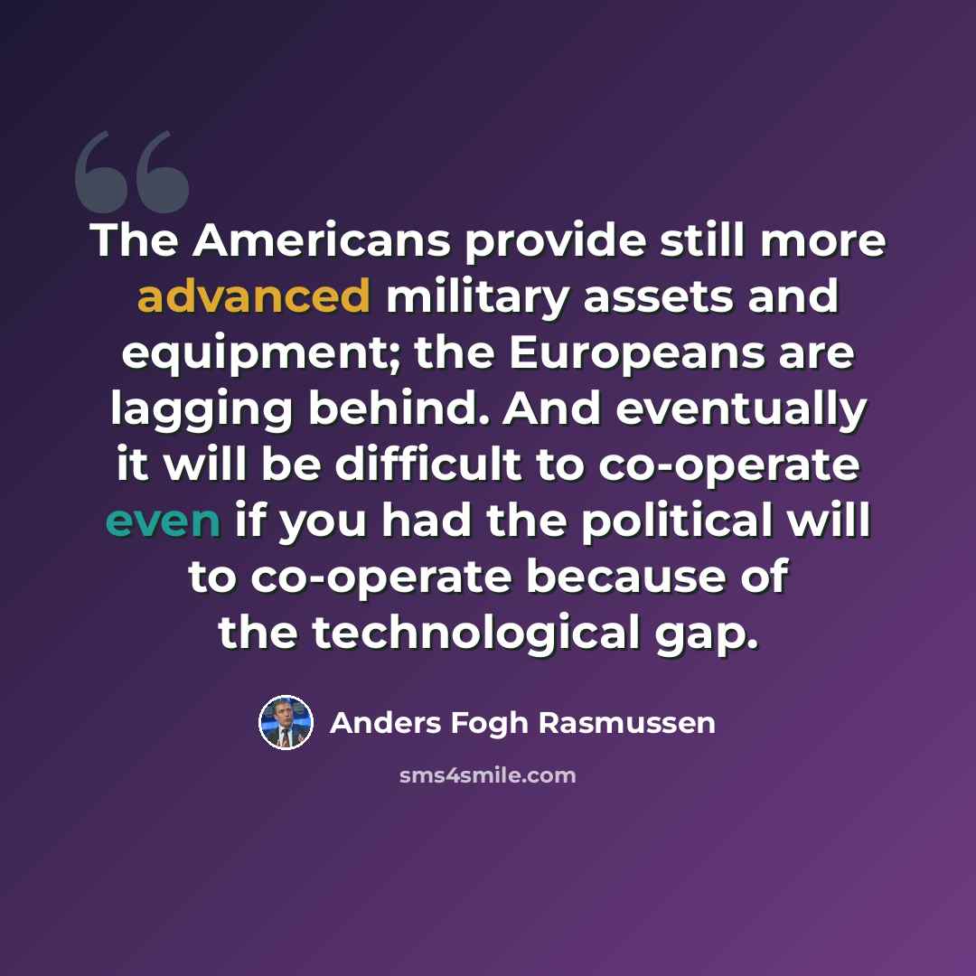 “The Americans provide still more advanced military assets and equipment; the Europeans are lagging behind. And eventually it will be difficult to co-operate even if you had the political will to co-operate because of the technological gap.” quote by Anders Fogh Rasmussen