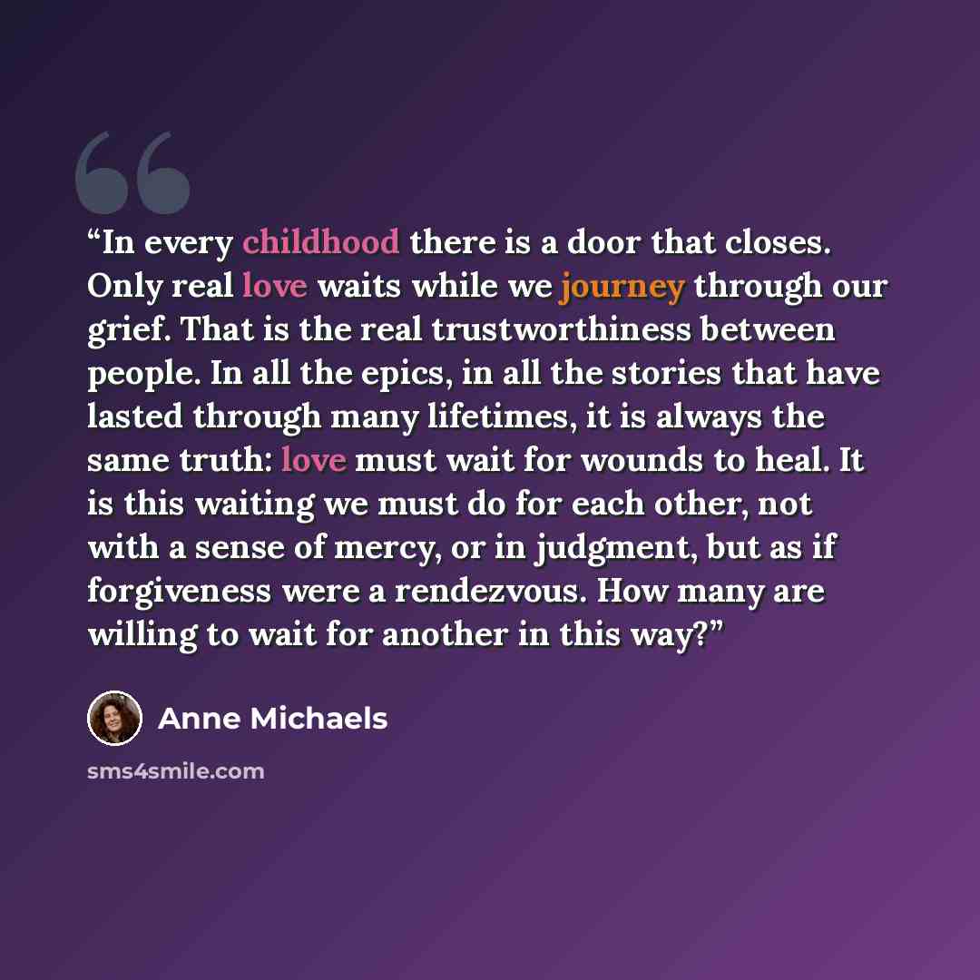 “In every childhood there is a door that closes. Only real love waits while we journey through our grief. That is the real trustworthiness between people. In all the epics, in all the stories that have lasted through many lifetimes, it is always the same truth: love must wait for wounds to heal. It…” quote by Anne Michaels