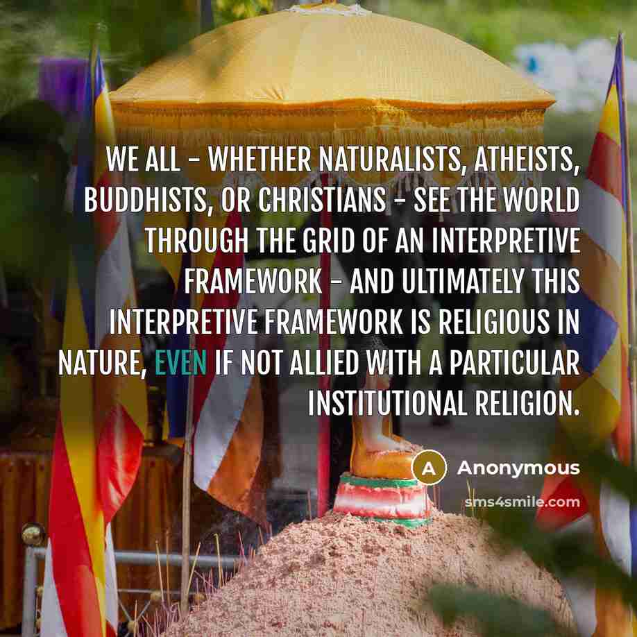 “We all - whether naturalists, atheists, Buddhists, or Christians - see the world through the grid of an interpretive framework - and ultimately this interpretive framework is religious in nature, even if not allied with a particular institutional religion.” quote by Anonymous