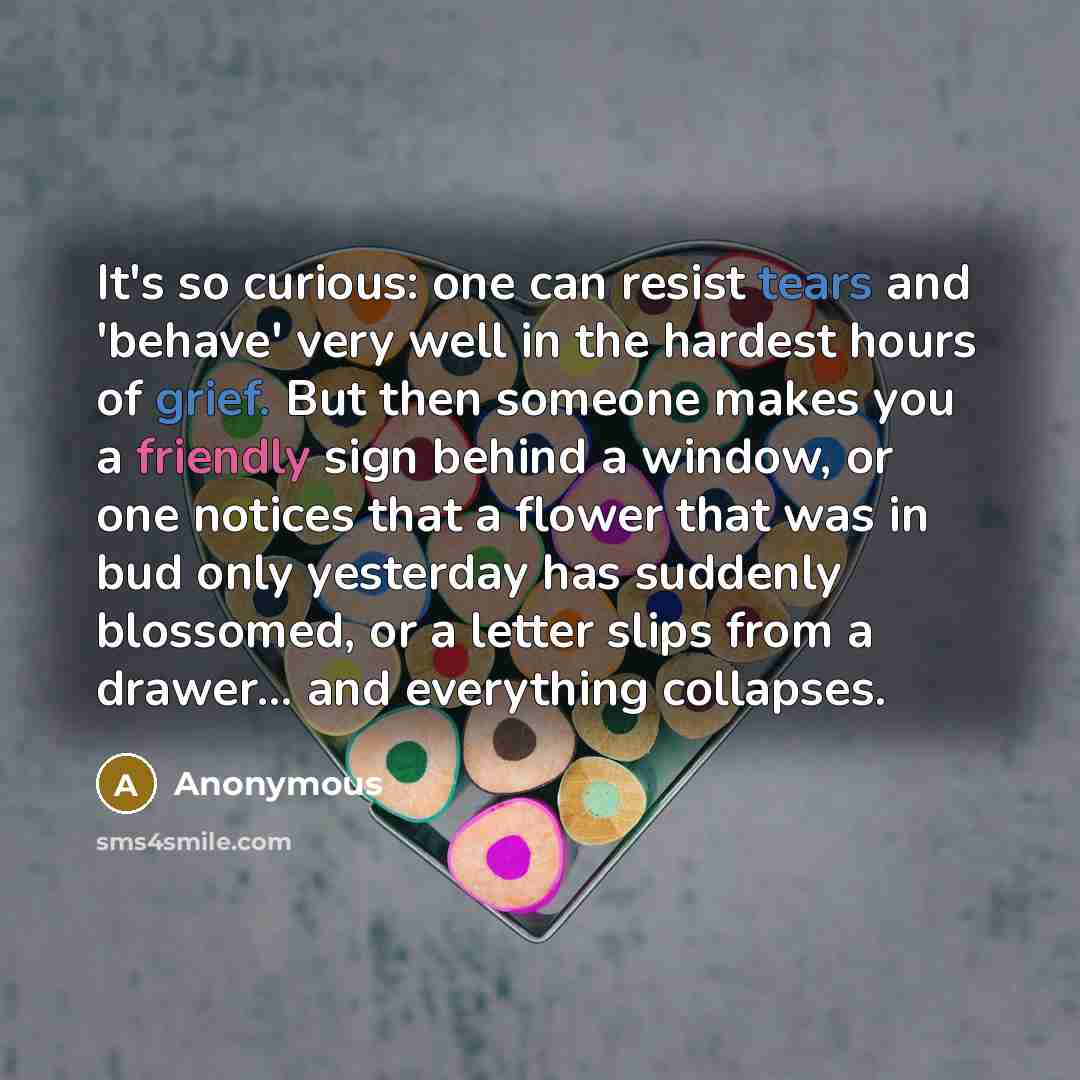 “It's so curious: one can resist tears and 'behave' very well in the hardest hours of grief. But then someone makes you a friendly sign behind a window, or one notices that a flower that was in bud only yesterday has suddenly blossomed, or a letter slips from a drawer... and everything collapses.” quote by Anonymous
