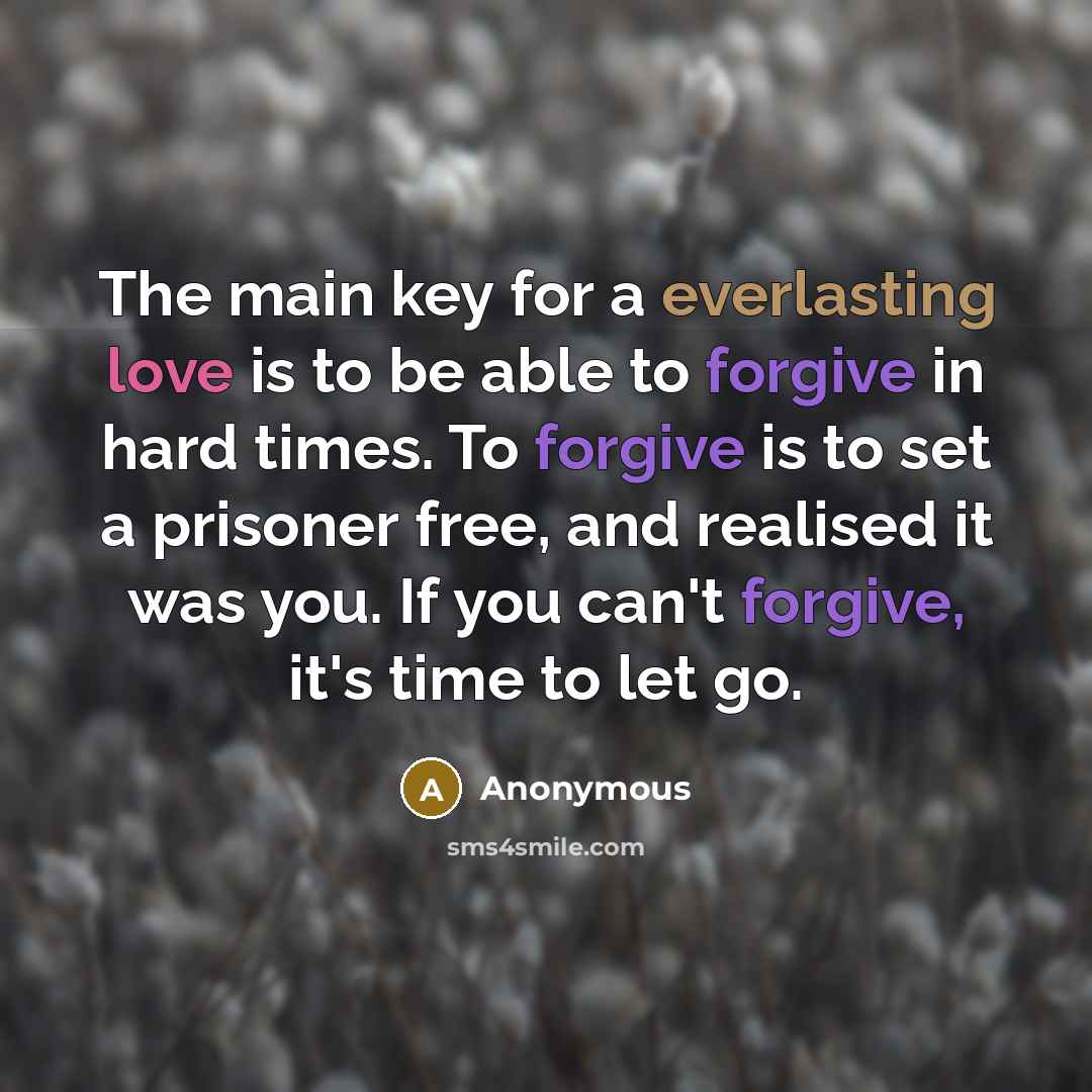 “The main key for a everlasting love is to be able to forgive in hard times. To forgive is to set a prisoner free, and realised it was you. If you can't forgive, it's time to let go.” quote by Anonymous
