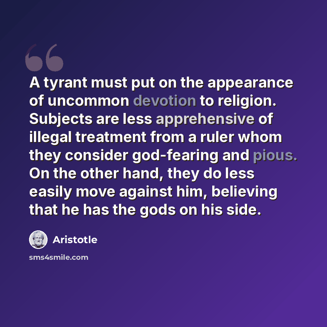 “A tyrant must put on the appearance of uncommon devotion to religion. Subjects are less apprehensive of illegal treatment from a ruler whom they consider god-fearing and pious. On the other hand, they do less easily move against him, believing that he has the gods on his side.” quote by Aristotle