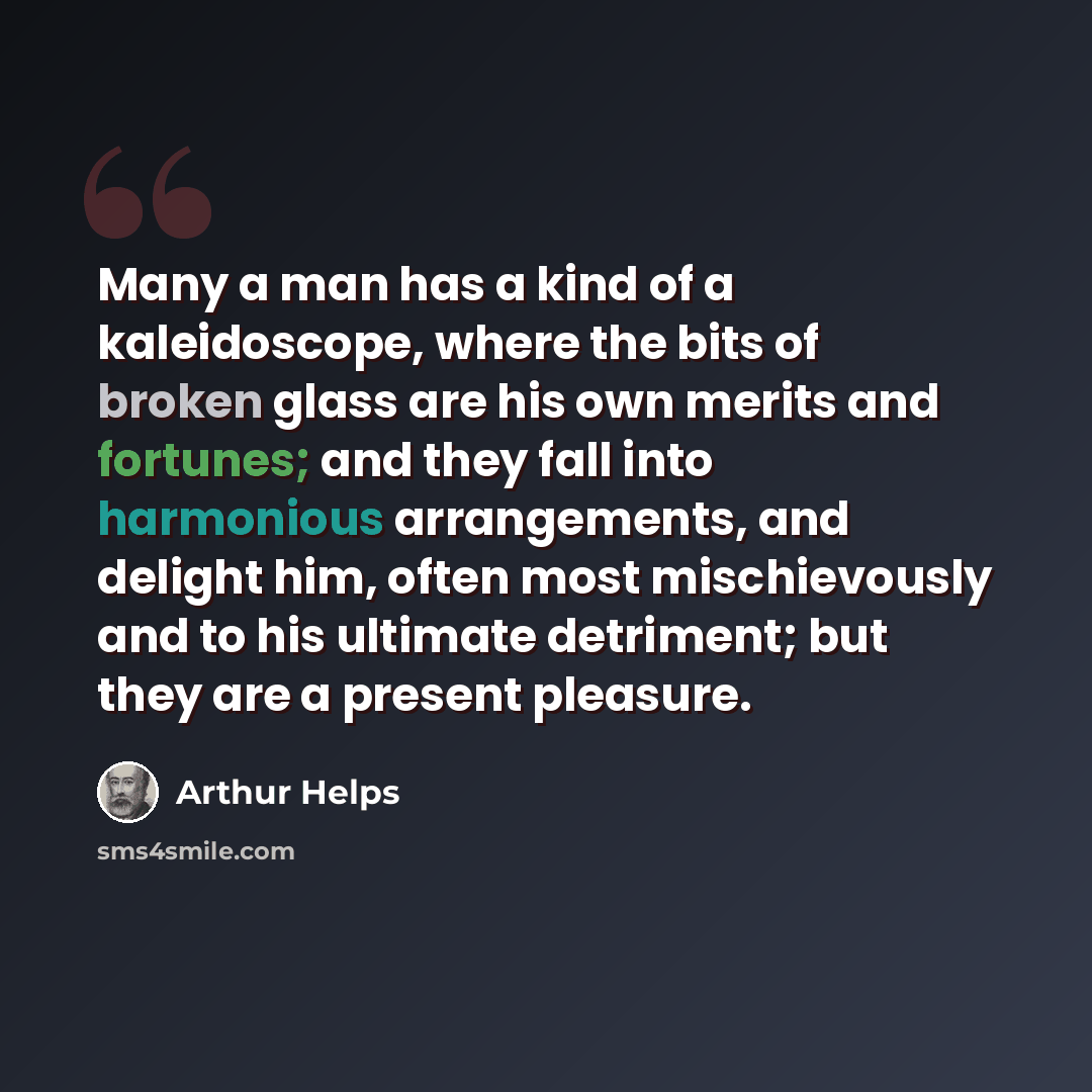 “Many a man has a kind of a kaleidoscope, where the bits of broken glass are his own merits and fortunes; and they fall into harmonious arrangements, and delight him, often most mischievously and to his ultimate detriment; but they are a present pleasure.” quote by Arthur Helps