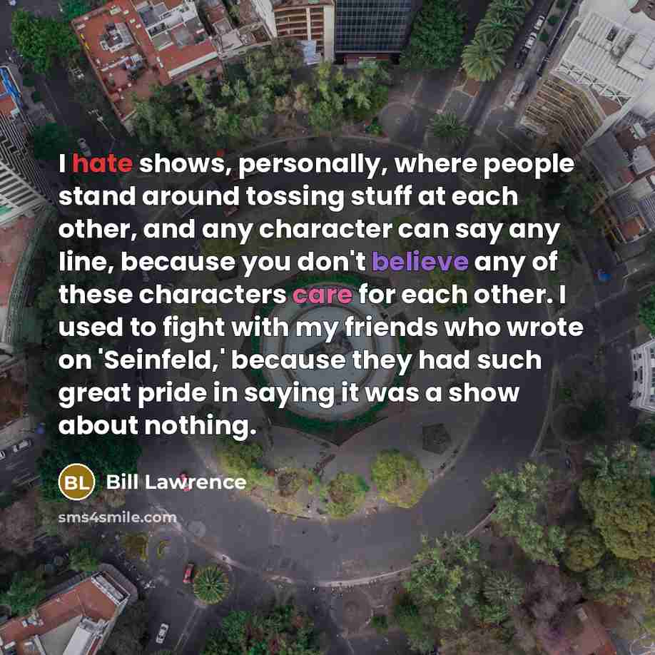 “I hate shows, personally, where people stand around tossing stuff at each other, and any character can say any line, because you don't believe any of these characters care for each other. I used to fight with my friends who wrote on 'Seinfeld,' because they had such great pride in saying it was a…” quote by Bill Lawrence