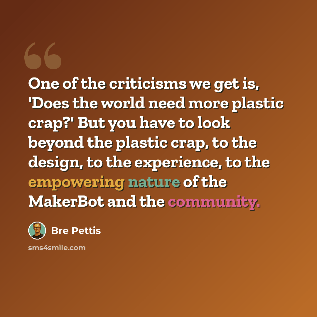 “One of the criticisms we get is, 'Does the world need more plastic crap?' But you have to look beyond the plastic crap, to the design, to the experience, to the empowering nature of the MakerBot and the community.” quote by Bre Pettis