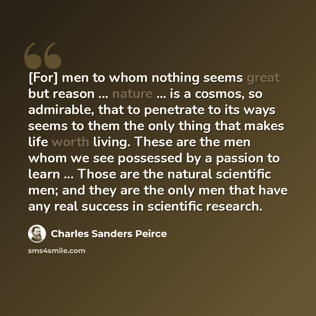 “[For] men to whom nothing seems great but reason ... nature ... is a cosmos, so admirable, that to penetrate to its ways seems to them the only thing that makes life worth living. These are the men whom we see possessed by a passion to learn ... Those are the natural scientific men; and they are…” quote by Charles Sanders Peirce