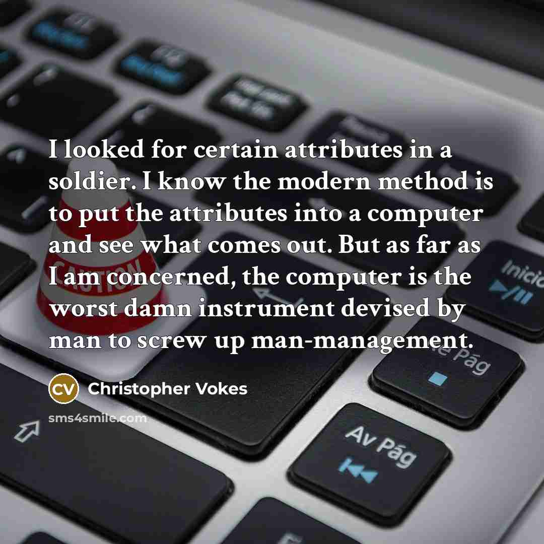 “I looked for certain attributes in a soldier. I know the modern method is to put the attributes into a computer and see what comes out. But as far as I am concerned, the computer is the worst damn instrument devised by man to screw up man-management.” quote by Christopher Vokes