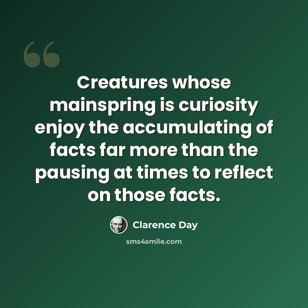 “Creatures whose mainspring is curiosity enjoy the accumulating of facts far more than the pausing at times to reflect on those facts.” quote by Clarence Day