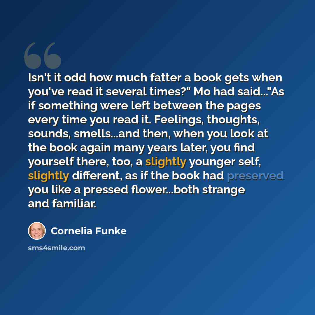“Isn't it odd how much fatter a book gets when you've read it several times?" Mo had said..."As if something were left between the pages every time you read it. Feelings, thoughts, sounds, smells...and then, when you look at the book again many years later, you find yourself there, too, a slightly…” quote by Cornelia Funke