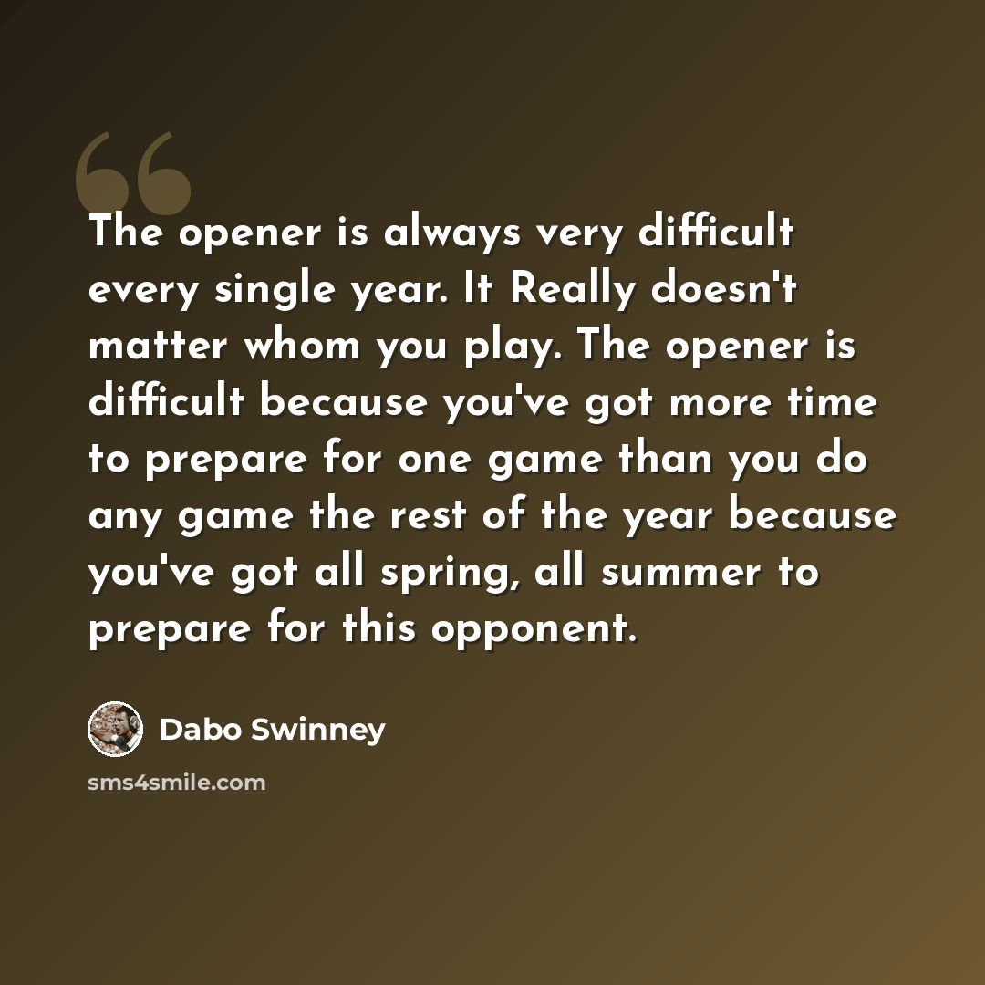“The opener is always very difficult every single year. It Really doesn't matter whom you play. The opener is difficult because you've got more time to prepare for one game than you do any game the rest of the year because you've got all spring, all summer to prepare for this opponent.” quote by Dabo Swinney