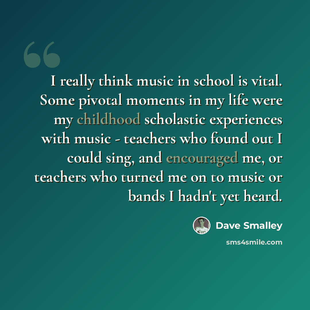 “I really think music in school is vital. Some pivotal moments in my life were my childhood scholastic experiences with music - teachers who found out I could sing, and encouraged me, or teachers who turned me on to music or bands I hadn't yet heard.” quote by Dave Smalley