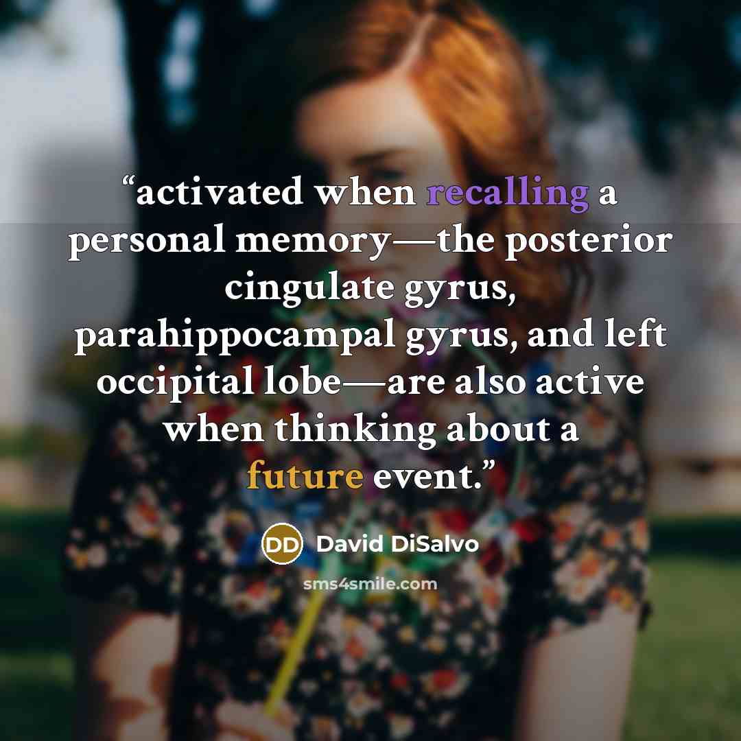 “activated when recalling a personal memory—the posterior cingulate gyrus, parahippocampal gyrus, and left occipital lobe—are also active when thinking about a future event.” quote by David DiSalvo