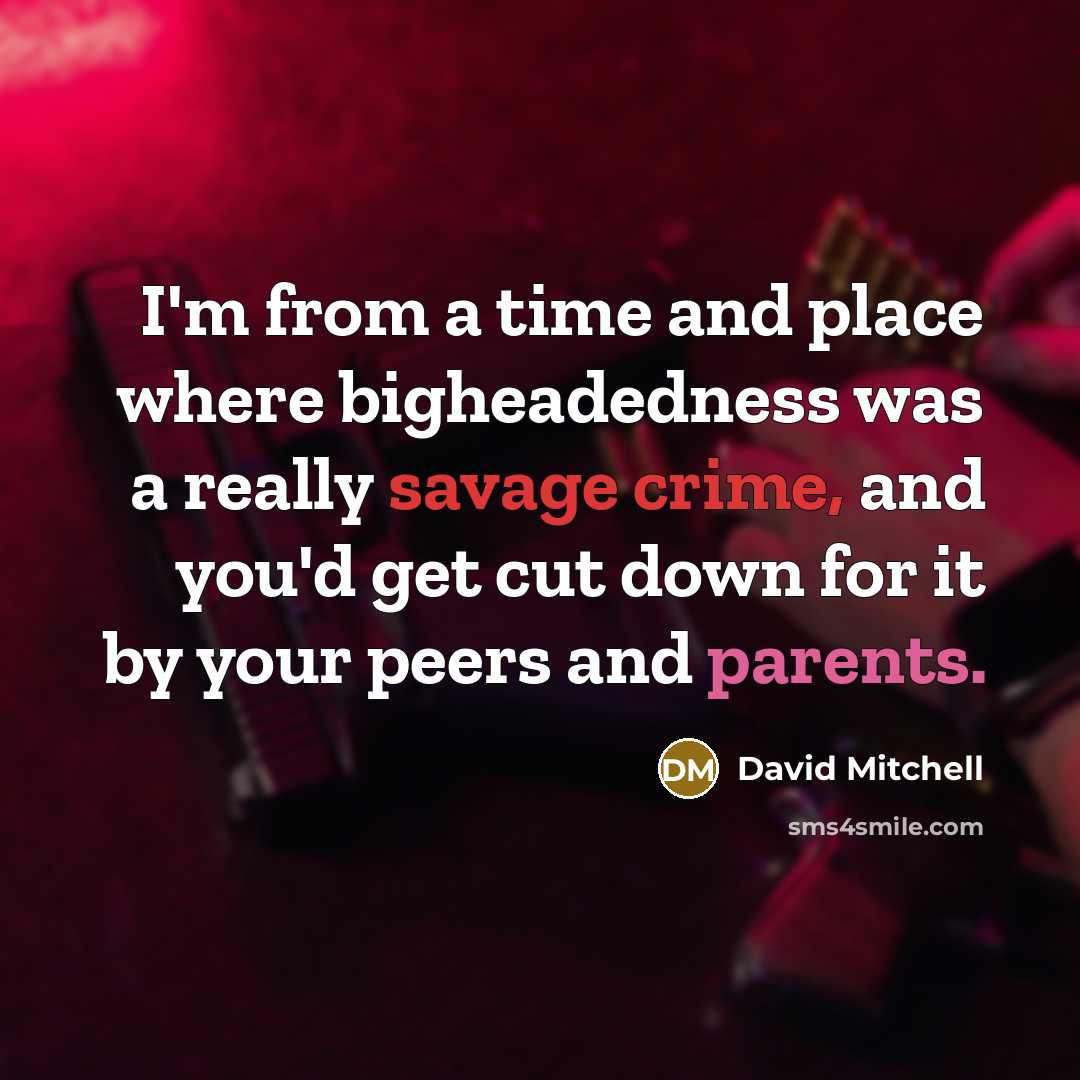 “I'm from a time and place where bigheadedness was a really savage crime, and you'd get cut down for it by your peers and parents.” quote by David Mitchell
