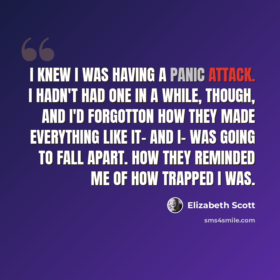 “I knew I was having a panic attack. I hadn't had one in a while, though, and I'd forgotton how they made everything like it- and I- was going to fall apart. How they reminded me of how trapped I was.” quote by Elizabeth Scott