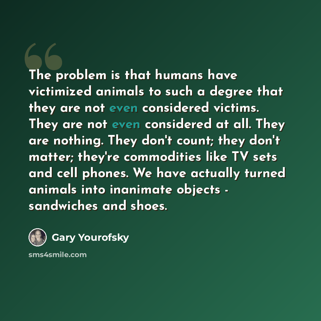 “The problem is that humans have victimized animals to such a degree that they are not even considered victims. They are not even considered at all. They are nothing. They don't count; they don't matter; they're commodities like TV sets and cell phones. We have actually turned animals into…” quote by Gary Yourofsky