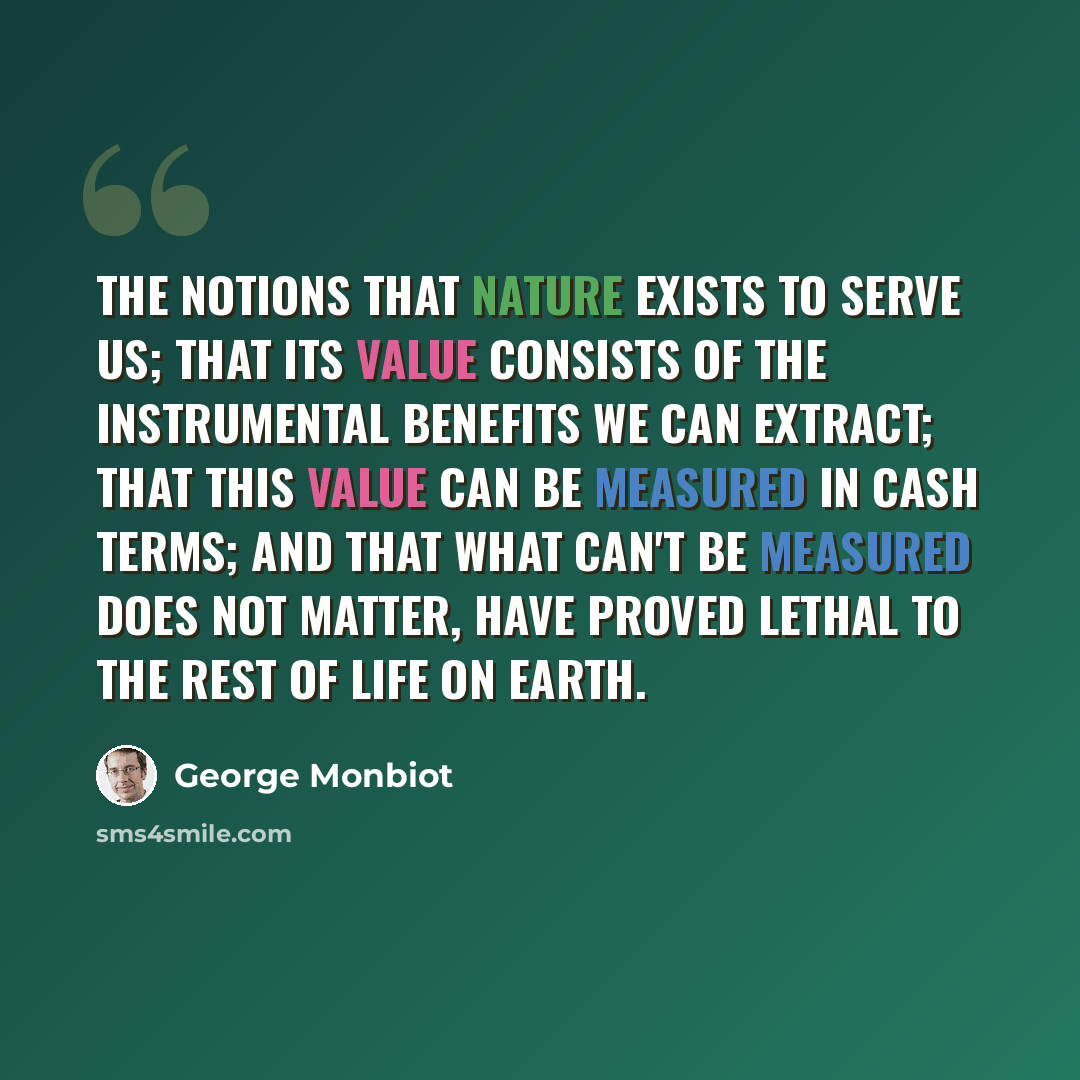 “The notions that nature exists to serve us; that its value consists of the instrumental benefits we can extract; that this value can be measured in cash terms; and that what can't be measured does not matter, have proved lethal to the rest of life on Earth.” quote by George Monbiot
