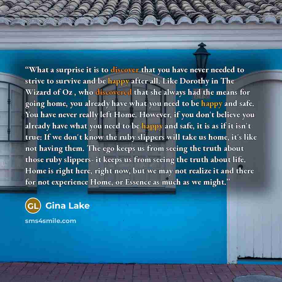 “What a surprise it is to discover that you have never needed to strive to survive and be happy after all. Like Dorothy in The Wizard of Oz , who discovered that she always had the means for going home, you already have what you need to be happy and safe. You have never really left Home. However…” quote by Gina Lake