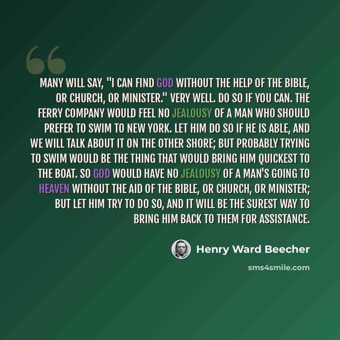 “Many will say, "I can find God without the help of the Bible, or church, or minister." Very well. Do so if you can. The Ferry Company would feel no jealousy of a man who should prefer to swim to New York. Let him do so if he is able, and we will talk about it on the other shore; but probably…” quote by Henry Ward Beecher