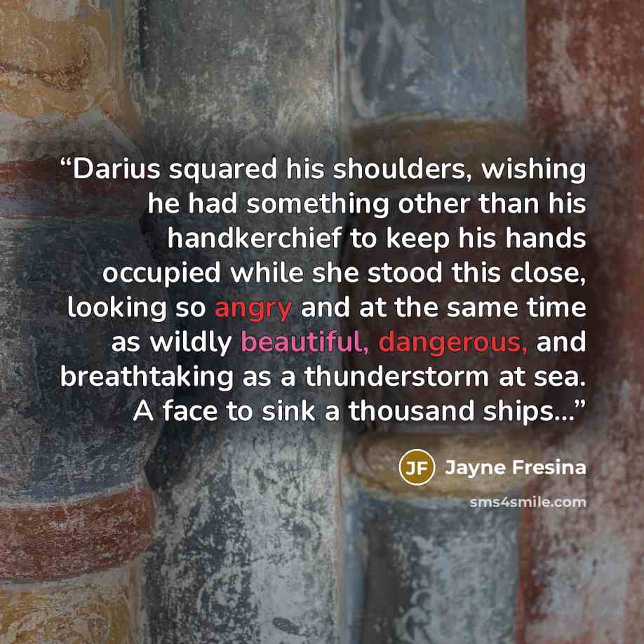 “Darius squared his shoulders, wishing he had something other than his handkerchief to keep his hands occupied while she stood this close, looking so angry and at the same time as wildly beautiful, dangerous, and breathtaking as a thunderstorm at sea. A face to sink a thousand ships...” quote by Jayne Fresina