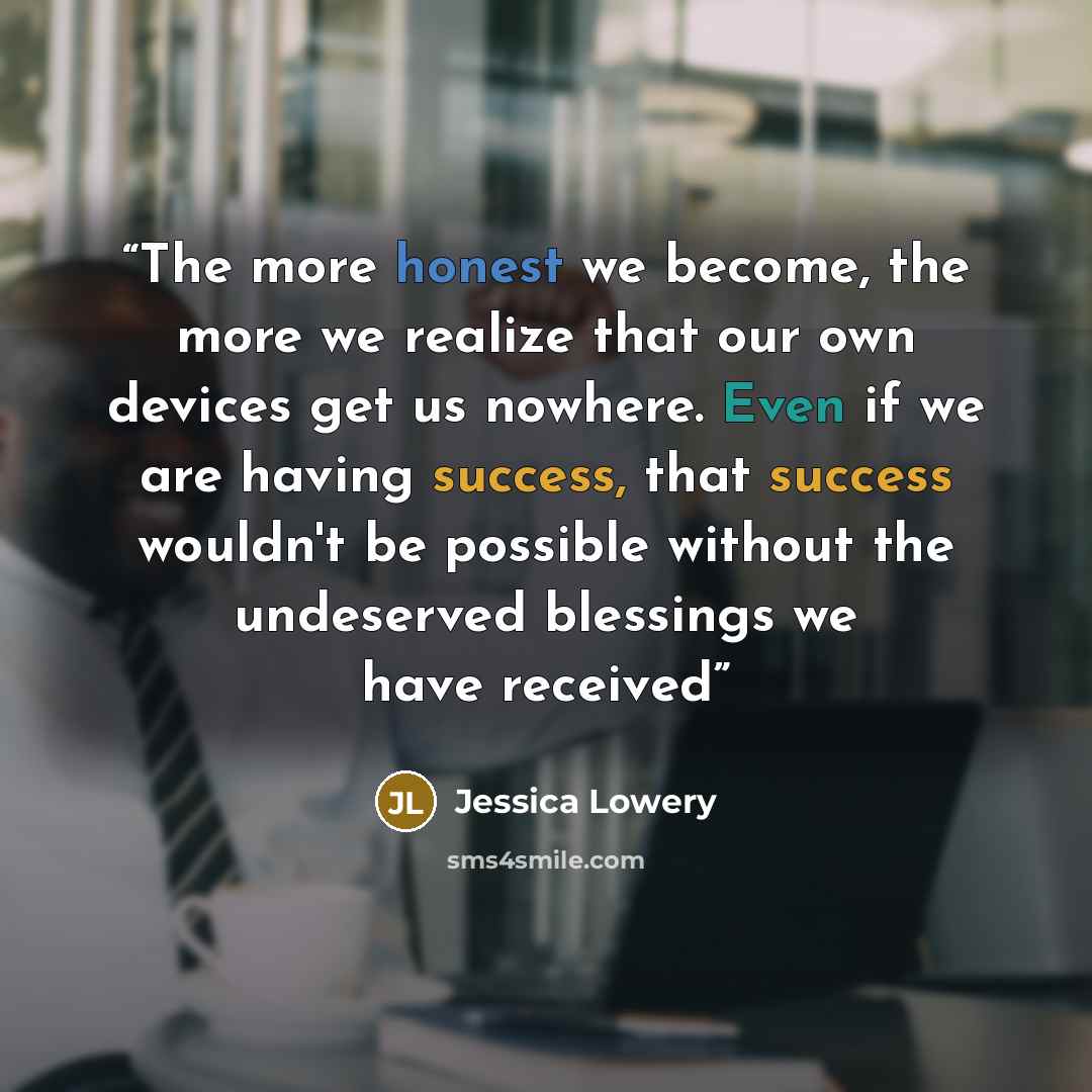 “The more honest we become, the more we realize that our own devices get us nowhere. Even if we are having success, that success wouldn't be possible without the undeserved blessings we have received” quote by Jessica Lowery