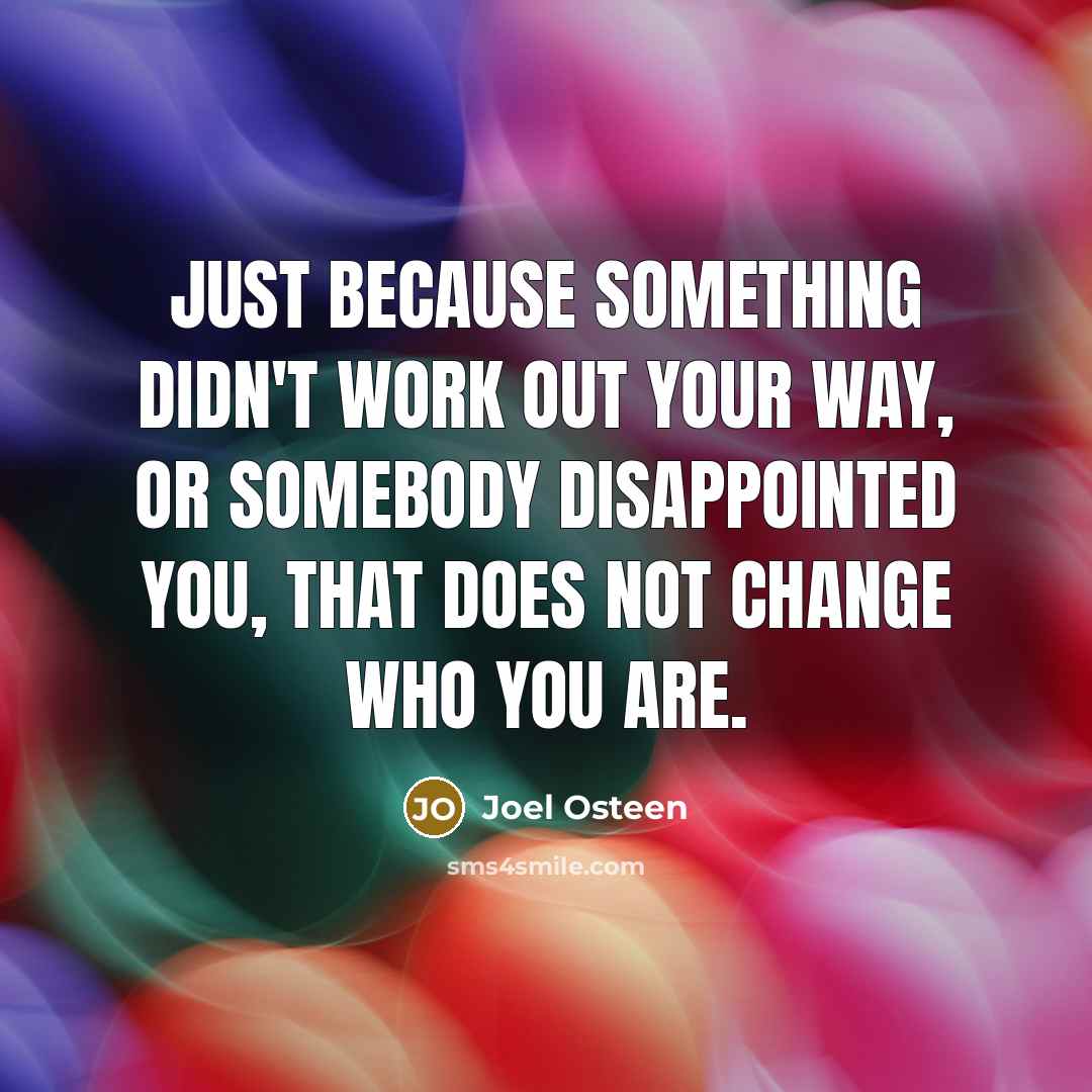 “Just because something didn't work out your way, or somebody disappointed you, that does not change who you are.” quote by Joel Osteen