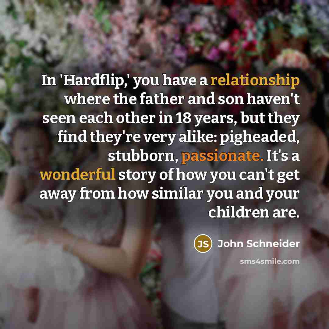 “In 'Hardflip,' you have a relationship where the father and son haven't seen each other in 18 years, but they find they're very alike: pigheaded, stubborn, passionate. It's a wonderful story of how you can't get away from how similar you and your children are.” quote by John Schneider