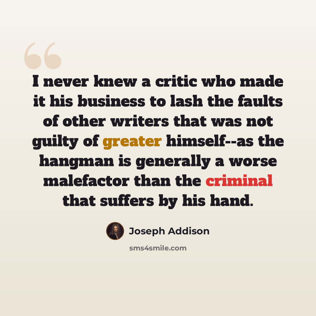 “I never knew a critic who made it his business to lash the faults of other writers that was not guilty of greater himself--as the hangman is generally a worse malefactor than the criminal that suffers by his hand.” quote by Joseph Addison