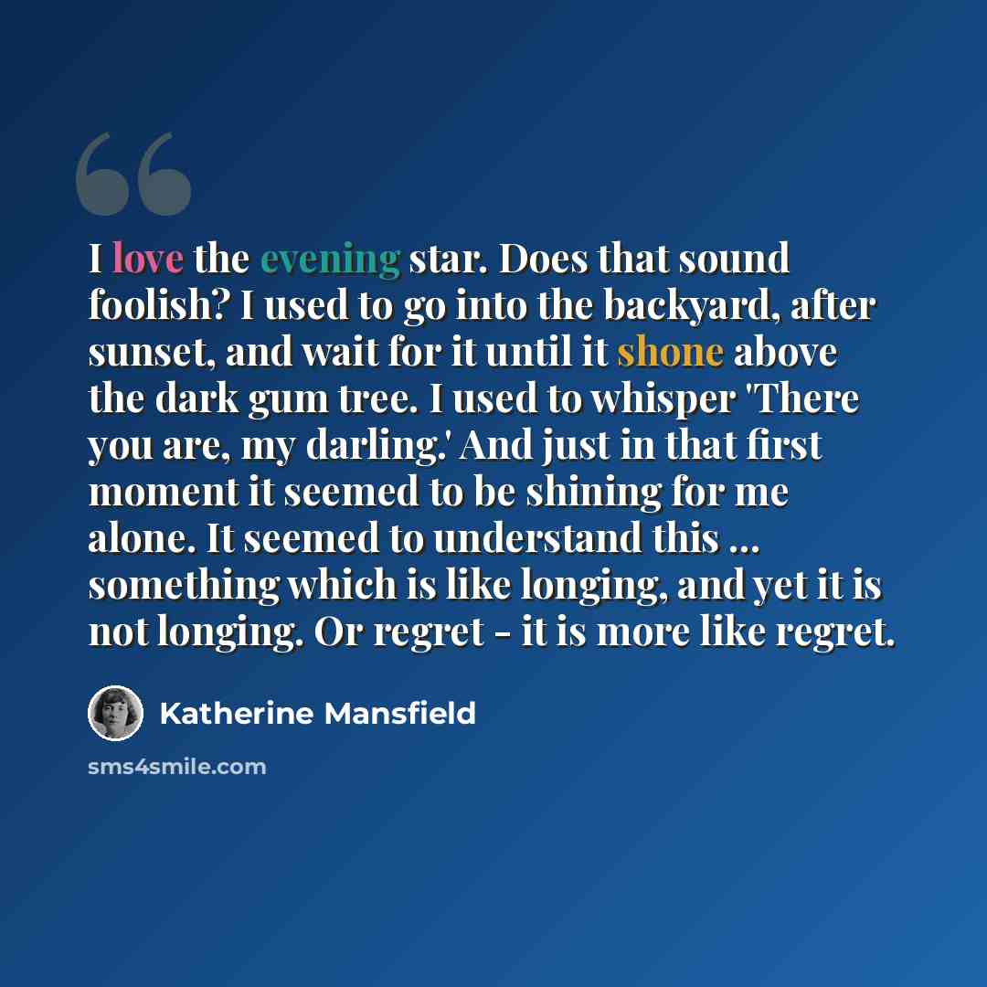 “I love the evening star. Does that sound foolish? I used to go into the backyard, after sunset, and wait for it until it shone above the dark gum tree. I used to whisper 'There you are, my darling.' And just in that first moment it seemed to be shining for me alone. It seemed to understand this…” quote by Katherine Mansfield