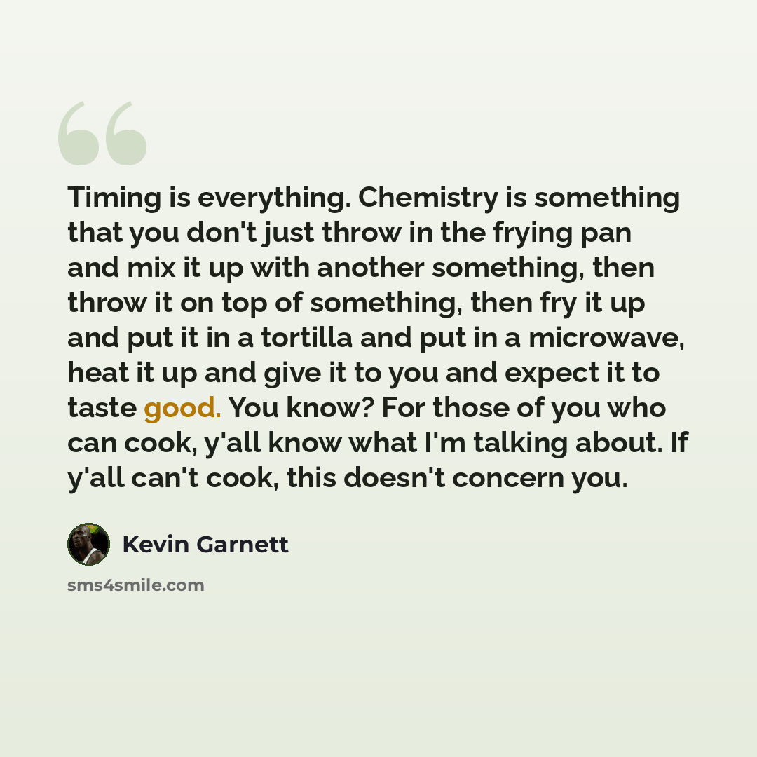 “Timing is everything. Chemistry is something that you don't just throw in the frying pan and mix it up with another something, then throw it on top of something, then fry it up and put it in a tortilla and put in a microwave, heat it up and give it to you and expect it to taste good. You know? For…” quote by Kevin Garnett