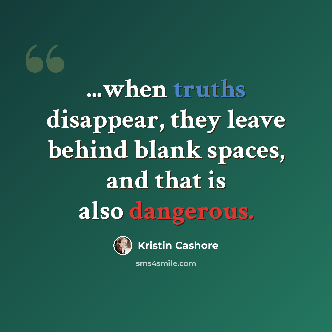 “...when truths disappear, they leave behind blank spaces, and that is also dangerous.” quote by Kristin Cashore