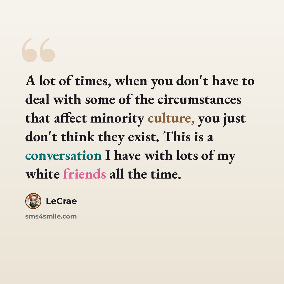 “A lot of times, when you don't have to deal with some of the circumstances that affect minority culture, you just don't think they exist. This is a conversation I have with lots of my white friends all the time.” quote by Lecrae
